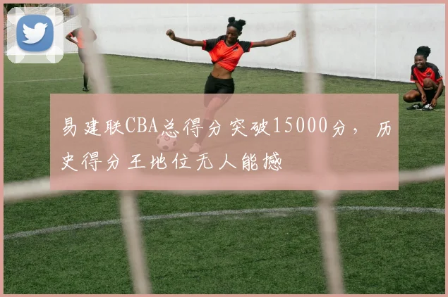 易建联CBA总得分突破15000分，历史得分王地位无人能撼
