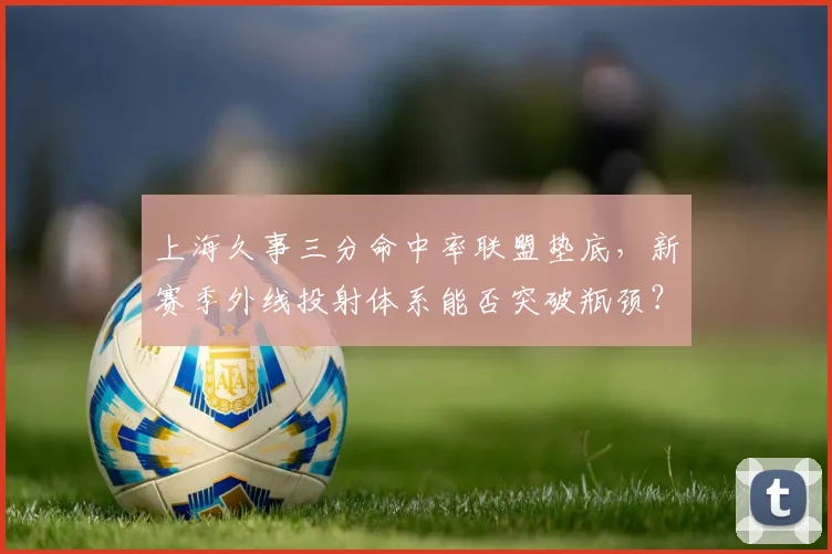 上海久事三分命中率联盟垫底，新赛季外线投射体系能否突破瓶颈？